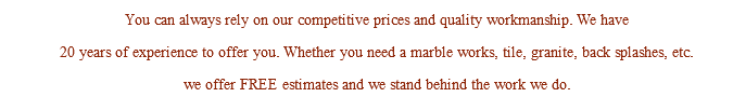 You can always rely on our competitive prices and quality workmanship. We have 20 years of experience to offer you. Whether you need a marble works, tile, granite, back splashes, etc. we offer FREE estimates and we stand behind the work we do.